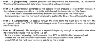 • Point 1-2 (Evaporation): Constant pressure and temperature are maintained, i.e., saturation.
When heat is transferred at saturation, the result is a change in phase
• Point 2-3 (Compression): Compressing the gaseous Freon produces a concomitant increase in
thermal energy represented by a rise in the enthalpy and the temperature of the Freon
- This is the heat of compression resulting from the added energy to the Freon vapor
- Compression provides the thermal driving head to sustain the flow of Freon through the cycle
• Point 3-4 (Condensation): In passing through the dome from the right side to the left, the
refrigerant cools from 51°C to 40°C and changes phase from a superheated vapor to a slightly
sub-cooled liquid
• Point 4-1 (Expansion): The refrigerant is expanded by passing through an expansion valve where
its pressure is reduced from 10 bar to 1.5 bar.
- In the process of expanding, the Freon cools from 40°C to -20°C (cold of expansion) and
crosses into the dome where both saturated liquid and gaseous Freon can coexist
- About 25% of the fluid vaporizes into a gas during the process
 