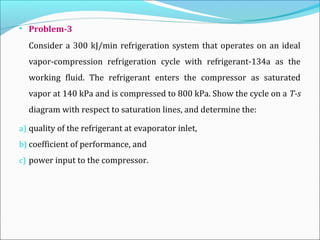 • Problem-3
Consider a 300 kJ/min refrigeration system that operates on an ideal
vapor-compression refrigeration cycle with refrigerant-134a as the
working fluid. The refrigerant enters the compressor as saturated
vapor at 140 kPa and is compressed to 800 kPa. Show the cycle on a T-s
diagram with respect to saturation lines, and determine the:
a) quality of the refrigerant at evaporator inlet,
b) coefficient of performance, and
c) power input to the compressor.
 