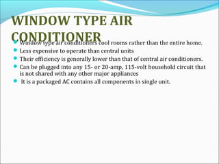 WINDOW TYPE AIR
CONDITIONERWindow type air conditioners cool rooms rather than the entire home.
Less expensive to operate than central units
Their efficiency is generally lower than that of central air conditioners.
Can be plugged into any 15- or 20-amp, 115-volt household circuit that
is not shared with any other major appliances
 It is a packaged AC contains all components in single unit.
 