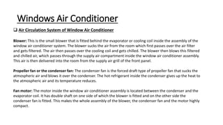 Windows Air Conditioner
 Air Circulation System of Window Air Conditioner
Blower: This is the small blower that is fitted behind the evaporator or cooling coil inside the assembly of the
window air conditioner system. The blower sucks the air from the room which first passes over the air filter
and gets filtered. The air then passes over the cooling coil and gets chilled. The blower then blows this filtered
and chilled air, which passes through the supply air compartment inside the window air conditioner assembly.
This air is then delivered into the room from the supply air grill of the front panel.
Propeller fan or the condenser fan: The condenser fan is the forced draft type of propeller fan that sucks the
atmospheric air and blows it over the condenser. The hot refrigerant inside the condenser gives up the heat to
the atmospheric air and its temperature reduces.
Fan motor: The motor inside the window air conditioner assembly is located between the condenser and the
evaporator coil. It has double shaft on one side of which the blower is fitted and on the other side the
condenser fan is fitted. This makes the whole assembly of the blower, the condenser fan and the motor highly
compact.
 