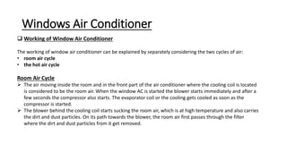 Windows Air Conditioner
 Working of Window Air Conditioner
The working of window air conditioner can be explained by separately considering the two cycles of air:
• room air cycle
• the hot air cycle
Room Air Cycle
 The air moving inside the room and in the front part of the air conditioner where the cooling coil is located
is considered to be the room air. When the window AC is started the blower starts immediately and after a
few seconds the compressor also starts. The evaporator coil or the cooling gets cooled as soon as the
compressor is started.
 The blower behind the cooling coil starts sucking the room air, which is at high temperature and also carries
the dirt and dust particles. On its path towards the blower, the room air first passes through the filter
where the dirt and dust particles from it get removed.
 