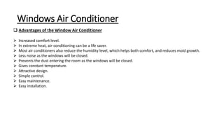 Windows Air Conditioner
 Advantages of the Window Air Conditioner
 Increased comfort level.
 In extreme heat, air-conditioning can be a life saver.
 Most air conditioners also reduce the humidity level, which helps both comfort, and reduces mold growth.
 Less noise as the windows will be closed.
 Prevents the dust entering the room as the windows will be closed.
 Gives constant temperature.
 Attractive design.
 Simple control.
 Easy maintenance.
 Easy installation.
 
