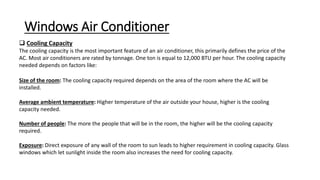 Windows Air Conditioner
 Cooling Capacity
The cooling capacity is the most important feature of an air conditioner, this primarily defines the price of the
AC. Most air conditioners are rated by tonnage. One ton is equal to 12,000 BTU per hour. The cooling capacity
needed depends on factors like:
Size of the room: The cooling capacity required depends on the area of the room where the AC will be
installed.
Average ambient temperature: Higher temperature of the air outside your house, higher is the cooling
capacity needed.
Number of people: The more the people that will be in the room, the higher will be the cooling capacity
required.
Exposure: Direct exposure of any wall of the room to sun leads to higher requirement in cooling capacity. Glass
windows which let sunlight inside the room also increases the need for cooling capacity.
 