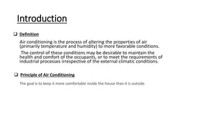 Introduction
Air conditioning is the process of altering the properties of air
(primarily temperature and humidity) to more favorable conditions.
The control of these conditions may be desirable to maintain the
health and comfort of the occupants, or to meet the requirements of
industrial processes irrespective of the external climatic conditions.
 Definition
 Principle of Air Conditioning
The goal is to keep it more comfortable inside the house than it is outside.
 