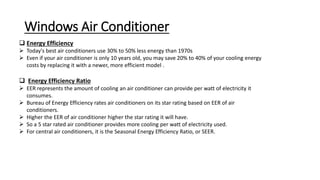 Windows Air Conditioner
 Energy Efficiency
 Today's best air conditioners use 30% to 50% less energy than 1970s
 Even if your air conditioner is only 10 years old, you may save 20% to 40% of your cooling energy
costs by replacing it with a newer, more efficient model .
 Energy Efficiency Ratio
 EER represents the amount of cooling an air conditioner can provide per watt of electricity it
consumes.
 Bureau of Energy Efficiency rates air conditioners on its star rating based on EER of air
conditioners.
 Higher the EER of air conditioner higher the star rating it will have.
 So a 5 star rated air conditioner provides more cooling per watt of electricity used.
 For central air conditioners, it is the Seasonal Energy Efficiency Ratio, or SEER.
 