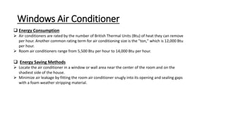 Windows Air Conditioner
 Energy Consumption
 Air conditioners are rated by the number of British Thermal Units (Btu) of heat they can remove
per hour. Another common rating term for air conditioning size is the "ton," which is 12,000 Btu
per hour.
 Room air conditioners range from 5,500 Btu per hour to 14,000 Btu per hour.
 Energy Saving Methods
 Locate the air conditioner in a window or wall area near the center of the room and on the
shadiest side of the house.
 Minimize air leakage by fitting the room air conditioner snugly into its opening and sealing gaps
with a foam weather stripping material.
 