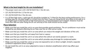 What is the best height for Air-con Installation?
• The proper room size is 10`L X10`W X10`H for 1 Ton Air-con.
• 12’L X12’W X10’H for 1.5 Ton Air-con.
• 15’L X15’W X10’H for 2 Ton Air-con.
• In a 10 feet high room, a split type AC should be installed at 7 -8 feet for the best cooling performance. For a
window type AC, the best height is 3-4 feet from the floor. If you are fixing the AC very close to the wall or in
an airtight room it will trip due to high head pressure, as heat dissipation can't happen. Distance must be
more than 900 mm after fixing the air-con and top of the shaft should not be closed.
Place Selection
• Make sure that you install the unit in an area that provides good ventilation. The air conditioner must not be
blocked by any obstacle affecting the air flow near the air inlet and air outlet.
• Make sure that you install the unit in an area which can endure the weight and vibration of the unit.
• Make sure that you install the unit away from heat or vapour.
• Make sure that you install the unit in an area where the cold air can evenly spread in a room.
• Make sure that you install the unit in an area which provides easy drainage for condensed water.
• Make sure that you install the unit in an area not exposed to rain or direct sunlight. (Install a separate
sunblind if exposed to direct sunlight.)
• Do not install the unit in an area subjected to noise or vibration amplification which may affect your
neighbor.
 