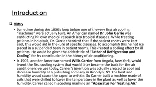 Introduction
• Sometime during the 1830′s long before one of the very first air cooling
“machines” were actually built. An American named Dr. John Gorrie was
conducting his own medical research into tropical diseases. While treating
patients in hospitals, Dr. Gorrie theorized that if the patient rooms were kept
cool, this would aid in the cure of specific diseases. To accomplish this he had ice
placed in a suspended basin in patient rooms. This created a cooling effect for ill
patients. He would be given the added title of “Father of Refrigeration and
Cooling” for his contribution in the history of air conditioning.
• In 1902, another American named Willis Carrier from Angola, New York, would
invent the first cooling system that would later become the basis for the air
conditioners we use today. Carrier’s invention was actually created to cool and
decrease humidity at a publishing company in Brooklyn, NY. The heat and
humidity would cause the paper to wrinkle. So Carrier built a machine made of
coils that were chilled to lower the temperature in the plant as well as lower the
humidity. Carrier called his cooling machine an “Apparatus For Treating Air.”
 History
 