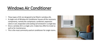 Windows Air Conditioner
• These types of AC are designed to be fitted in window sills.
• A single unit of Window Air Conditioner houses all the necessary
components, namely the compressor, condenser, expansion
valve or coil, evaporator and cooling coil enclosed in a single box.
• Since a window AC is a single unit, it takes less effort to install as
well as for maintenance.
• This is the most commonly used air conditioner for single rooms.
 