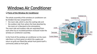Windows Air Conditioner
 Parts of the Window Air Conditioner
The whole assembly of the window air conditioner can
be divided into two compartments:
• the room side, which is also the cooling side and
• the outdoor side from where the heat absorbed by
the room air is liberated to the atmosphere.
The room side and outdoor side are separated from
each other by an insulated partition enclosed inside the
window air conditioner assembly.
In the front of the window air conditioner on the room
side there is a front panel on which the supply and
return air grills are fitted (the whole front panel itself is
commonly called as front grill).
 