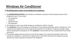 Windows Air Conditioner
 The Refrigeration System of the Window Air Conditioner
 The REFRIGERATION SYSTEM of the window air conditioner comprises of all the important parts of the
refrigeration cycle. These include:
• the compressor
• condenser
• expansion valve
• the evaporator
 The refrigerant used in most of the window air conditioners is R22 or Freon22.
 The compressor used in the window air conditioners is hermetically sealed type, which is portable one. This
compressor has long life and it carries long warranty periods. The condenser is made up of copper tubing
and it is cooled by the atmospheric air. The condenser is covered with the fins to enable faster heat transfer
rate from it.
 The capillary tubing made up of various rounds of the copper coil is used as the expansion valve in the
window air conditioners. Just before the capillary there is drier filter that filters the refrigerant and also
removes the moisture particles, if present in the refrigerant.
 