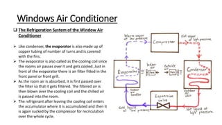 Windows Air Conditioner
 The Refrigeration System of the Window Air
Conditioner
 Like condenser, the evaporator is also made up of
copper tubing of number of turns and is covered
with the fins.
 The evaporator is also called as the cooling coil since
the rooms air passes over it and gets cooled. Just in
front of the evaporator there is air filter fitted in the
front panel or front grill.
 As the room air is absorbed, it is first passed over
the filter so that it gets filtered. The filtered air is
then blown over the cooling coil and the chilled air
is passed into the room.
 The refrigerant after leaving the cooling coil enters
the accumulator where it is accumulated and then it
is again sucked by the compressor for recirculation
over the whole cycle.
 