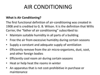 AIR CONDITIONING
What is Air Conditioning?
The first functional definition of air-conditioning was created in
1908 and is credited to G. B. Wilson. It is the definition that Willis
Carrier, the “father of air conditioning” subscribed to:
• Maintain suitable humidity in all parts of a building
• Free the air from excessive humidity during certain seasons
• Supply a constant and adequate supply of ventilation
• Efficiently remove from the air micro-organisms, dust, soot,
and other foreign bodies
• Efficiently cool room air during certain seasons
• Heat or help heat the rooms in winter
• An apparatus that is not cost-prohibitive in purchase or
maintenance
 