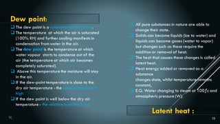 10
 The dew point is a saturation temperature.
 The temperature at which the air is saturated
(100% RH) and further cooling manifests in
condensation fromwater in the air.
 The dew point is the temperature at which
water vapour starts to condense out of the
air (the temperature at which air becomes
completely saturated).
 Above this temperature the moisture will stay
in the air.
 If the dew-point temperature is close to the
dry air temperature - the relative humidity is
high
 If the dew point is well below the dry air
temperature - the relative humidity is low
Dew point:
Latent heat :
 All pure substances in nature are able to
change their state.
 Solids can become liquids (ice to water) and
liquids can become gases (water to vapor)
but changes such as these require the
addition or removal of heat.
 The heat that causes these changes is called
latent heat.
 Heat energy added or removed as a
substance
changes state, whilst temperature remains
constant,
 E.G. Water changing to steam at 100ƒc and
atmospheric pressure (W).
 