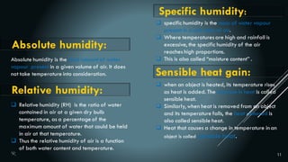 11
Absolute humidity:
Absolute humidity is the total amount of water
vapour present in a given volume of air. It does
not take temperature into consideration.
 Relative humidity (RH) is the ratio of water
contained in air at a given dry bulb
temperature, as a percentage of the
maximum amount of water that could be held
in air at that temperature.
 Thus the relative humidity of air is a function
of both water content and temperature.
Relative humidity:
 specific humidity is the mass of water vapour
present in a unit mass of air.
 Where temperaturesare high and rainfall is
excessive, the specific humidity of the air
reaches high proportions.
 This is also called “moisture content” .
Specific humidity:
Sensible heat gain:
 when an object is heated, its temperature rises
as heat is added. The increase in heat is called
sensible heat.
 Similarly, when heat is removed from an object
and its temperature falls, the heat removed is
also called sensible heat.
 Heat that causes a change in temperature in an
object is called sensible heat.
 