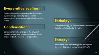 12
Evaporative cooling produces effective cooling
by combining a natural process - water
evaporation - with a simple, reliable air-moving
system.
Evaporative cooling :
Condensation is the change of the physical
state of matter from gaseous phase into liquid
phase, and is the reverse of evaporation.
Condensation :
Enthalpy:
Total heat energy, i.E. Sensible heat + latent heat.
Specific enthalpy (kj/kg dry air).
Measure of total heat energy in a refrigerant
for every degree of temperature (kj/kgƒc)
Entropy:
 