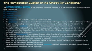 17
The REFRIGERATION SYSTEM of the window air conditioner comprises of all the important parts of the refrigeration
cycle. These include
 the compressor,
 condenser,
 expansion valve and
 the evaporator.
 The refrigerant used in most of the window air conditioners is R22.
 The compressor used in the window air conditioners is hermetically sealed type, which is portable one. This compressor has
long life and it carries long warranty periods. The condenser is made up of copper tubing and it is cooled by the
atmospheric air. The condenser is covered with the fins to enable faster heat transfer rate from it.
 The capillary tubing made up of various rounds of the copper coil is used as the expansion valve in the window air
conditioners. Just before the capillary there is drier filter that filters the refrigerant and also removes the moisture
particles, if present in the refrigerant.
 Like condenser, the evaporator is also made up of copper tubing of number of turns and is covered with the fins.
 The evaporator is also called as the cooling coil since the rooms air passes over it and gets cooled. Just in front of the
evaporator there is air filter fitted in the front panel or front grill.
 As the room air is absorbed, it is first passed over the filter so that it gets filtered. The filtered air is then blown over the
cooling coil and the chilled air is passed into the room.
 The refrigerant after leaving the cooling coil enters the accumulator where it is accumulated and then it is again sucked by
the compressor for recirculation over the whole cycle.
 