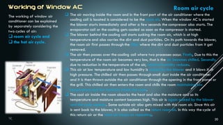 20
The working of window air
conditioner can be explained
by separately considering the
two cycles of air:
 room air cycle and
 the hot air cycle.
Room air cycle
 The air moving inside the room and in the front part of the air conditioner where the
cooling coil is located is considered to be the room air. When the window AC is started
the blower starts immediately and after a few seconds the compressor also starts. The
evaporator coil or the cooling gets cooled as soon as the compressor is started.
 The blower behind the cooling coil starts sucking the room air, which is at high
temperature and also carries the dirt and dust particles. On its path towards the blower,
the room air first passes through the filter where the dirt and dust particles from it get
removed.
 The air then passes over the cooling coil where two processes occur. Firstly, Due to this the
temperature of the room air becomes very low, that is the air becomes chilled. Secondly,
due to reduction in the temperature of the air, relative humidity reduces.
 This air at low temperature and low humidity is sucked by the blower and it blows it at
high pressure. The chilled air then passes through small duct inside the air conditioner
and it is then thrown outside the air conditioner through the opening in the front panel or
the grill. This chilled air then enters the room and chills the room maintaining low
temperature and low humidity inside the room.
 The cool air inside the room absorbs the heat and also the moisture and so its
temperature and moisture content becomes high. This air is again sucked by the blower
and the cycle repeats. Some outside air also gets mixed with this room air. Since this air
is sent back to the blower, it is also called as the return room air. In this way the cycle of
this return air or the room air keeps on repeating.
 