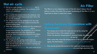 21
Hot air cycle
 The hot air cycle includes the atmospheric air that is
used for cooling the condenser. The condenser of the
window air conditioner is exposed to the external
atmosphere.
 The propeller fan located behind the condenser sucks
the atmospheric at high temperature and it blows the
air over the condenser.
 The refrigerant inside the condenser is at very high
temperature and it has to be cooled to produce the
desired cooling effect.
 When the atmospheric air passes over the condenser, it
absorbs the heat from the refrigerant and its
temperature increases. The atmospheric air is already
at high temperature and after absorbing the
condenser heat, its temperature becomes even higher.
Since the temperature of this air is very high, this is
called as hot air cycle.
 The refrigerant after getting cooled enters the
expansion valve and then the evaporator. On the other
hand, the hot mixes with the atmosphere and then the
fresh atmospheric air is absorbed by the propeller fan
and blown over the condenser. This cycle of the hot air
continues.
Setting the Room Temperature with
Thermostat
 The temperature inside the room can be set by using the
thermostat knob or the remote control.
 When the desired temperature is attained inside the room, the
thermostat stops the compressor of the AC.
 After some time when the temperature of the air becomes higher
again, the thermostat restarts the compressor to produce the
cooling effect.
 One should set the thermostat at the required temperature and
not keep it at very low temperature to avoid high electricity bills.
Air Filter
The filter is a very important part of the AC since it cleans the air
before it enters the room. For proper functioning of the filter it is very
important to clean it every two weeks.
 