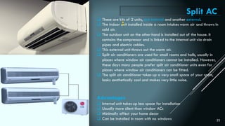 22
 These are kits of 2 units, one internal and another external.
 The indoor unit installed inside a room intakes warm air and throws in
cold air.
 The outdoor unit on the other hand is installed out of the house. It
contains the compressor and is linked to the internal unit via drain
pipes and electric cables.
 This external unit throws out the warm air.
 Split air conditioners are used for small rooms and halls, usually in
places where window air conditioners cannot be installed. However,
these days many people prefer split air conditioner units even for
places where window air conditioners can be fitted.
 The split air conditioner takes up a very small space of your room,
looks aesthetically cool and makes very little noise.
Advantages
 Internal unit takes up less space for installation
 Usually more silent than window ACs
 Minimally affect your home decor
 Can be installed in room with no windows
Split AC
:
 