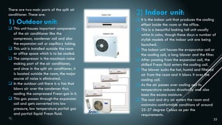 23
There are two main parts of the split air
conditioner. These are:
1) Outdoor unit:
 This unit houses important components
of the air conditioner like the
compressor, condenser coil and also
the expansion coil or capillary tubing.
 This unit is installed outside the room
or office space which is to be cooled.
 The compressor is the maximum noise
making part of the air conditioner,
and since in the split air conditioner, it
is located outside the room, the major
source of noise is eliminated.
 In the outdoor unit there is a fan that
blows air over the condenser thus
cooling the compressed Freon gas in it.
 This gas passes through the expansion
coil and gets converted into low
pressure, low temperature partial gas
and partial liquid Freon fluid.
2) Indoor unit:
 It is the indoor unit that produces the cooling
effect inside the room or the office.
 This is a beautiful looking tall unit usually
white in color, though these days a number of
stylish models of the indoor unit are being
launched.
 The indoor unit houses the evaporator coil or
the cooling coil, a long blower and the filter.
 After passing from the expansion coil, the
chilled Freon fluid enters the cooling coil.
 The blower sucks the hot, humid and filtered
air from the room and it blows it over the
cooling coil.
 As the air passes over cooling coil its
temperature reduces drastically and also
loses the excess moisture.
 The cool and dry air enters the room and
maintains comfortable conditions of around
25-27 degree Celsius as per the
requirements.
 