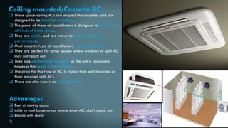 25
Ceiling mounted/Cassette AC
 These space-saving ACs are shaped like cassettes and are
designed to be installed on ceilings.
 The panel of these air conditioners is designed to blend with
all kinds of home décor.
 They are stylish, and are known to deliver fantastic
performances.
 Most cassette type air conditioners require no ducting.
 They are perfect for large spaces where windows or split AC
may not reach out.
 They look aesthetically beautiful as the unit is concealed,
however this needs a false ceiling.
 The price for this type of AC is higher than wall mounted or
floor mounted split ACs.
 These are also known as concealed ACs.
Advantages
 Best at saving space
 Able to cool large areas where other ACs don’t reach out
 Blends with decor
 