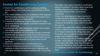 27
Central Air Conditioning System
 Central air conditioning is used for cooling big buildings,
houses, offices, entire hotels, gyms, movie theaters, factories
etc.
 If the whole building is to be air conditioned, HVAC engineers
find that putting individual units in each of the rooms is very
expensive making this a better option.
 A central air conditioning system is comprised of a huge
compressor that has the capacity to produce hundreds of tons
of air conditioning.
 Cooling big halls, malls, huge spaces, galleries etc is usually
only feasible with central conditioning units
 central air conditioner unit is an energy moving or converted
machines that are designed to cool or heat the entire house.
 It does not create heat or cool. It just removes heat from one
area, where it is undesirable, to an area where it is less
significant.
 Central air conditions has a centralize duct system.
 It uses Ac refrigerant (we may know it as Freon) as a
substance to absorb the heat from indoor evaporator coils
and rejects that heat to outdoor condenser coils or vice verse.
Chilled Water Central Air Conditioning
 The chilled water types of central air conditioning
plants are installed in the place where whole large
buildings, shopping mall, airport, hotel, etc,
comprising of several floors are to be air
conditioned.
 While in the direct expansion type of central air
conditioning plants, refrigerant is directly used to
cool the room air; in the chilled water plants the
refrigerant first chills the water, which in turn chills
the room air.
 In chilled water plants, the ordinary water or brine
solution is chilled to very low temperatures of about
6 to 8 degree Celsius by the refrigeration plant.
 This chilled water is pumped to various floors of the
building and its different parts.
 In each of these parts the air handling units are
installed, which comprise of the cooling coil, blower
and the ducts. The chilled water flows through the
cooling coil. The blower absorbs return air from the
air conditioned rooms that are to be cooled via the
ducts.
 