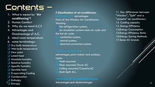 3
1. What is meant by “Air
conditioning”?
2. Human Comfort
3. Why do we need A.C.?
4. Advantages and
Disadvantage of A.C.
5. Ideal room temperature
6. some terminology-
 Dry-bulb temperature
 Wet-bulb temperature:
 Dew point
 Latent heat
 Absolute humidity
 Relative humidity
 Specific humidity
 Sensible heat
 Evaporating Cooling
 Condensation
 Enthalpy
 Entropy
7.Classfication of air conditioners
8.Windows AC- advantages
Parts of the Window Air Conditioners
Working
 the refrigeration system,
 air circulation system-room air cycle and
the hot air cycle.
 ventilation system,
 control system,
 electrical protection system.
9.Split or Ductless AC-
advantages, parts indoor and outdoor,
types-
 Wall mounted
 Floor mounted/Tower AC
 Ceiling mounted/Cassette AC
 Multi Split ACs
10.Central Air Conditioning System
Advantages and disadvantages
11. Key differences between
"Window", "Split" and a
"cassette" air conditioners.
12. Cooling capacity
13. Energy Efficiency
14.Energy Consumption
15.Energy Efficiency Ratio
16.Energy Saving Methods
17.Some AC brands
 