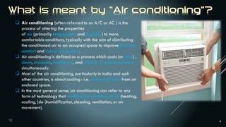 4
 Air conditioning (often referred to as A/C or AC ) is the
process of altering the properties
of air (primarily temperature and humidity) to more
comfortable conditions, typically with the aim of distributing
the conditioned air to an occupied space to improve thermal
comfort and indoor air quality .
 Air conditioning is defined as a process which cools (or heat) ,
clean, circulates, freshen air, and controls its moisture content
simultaneously.
 Most of the air conditioning, particularly in India and such
other countries, is about cooling : i.e. removal of heat from an
enclosed space.
 In the most general sense, air conditioning can refer to any
form of technology that modifies the condition of air (heating,
cooling, (de-)humidification,cleaning, ventilation, or air
movement).
 