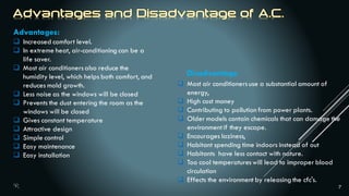 7
Advantages:
 Increased comfort level.
 In extreme heat, air-conditioning can be a
life saver.
 Most air conditionersalso reduce the
humidity level, which helps both comfort, and
reduces mold growth.
 Less noise as the windows will be closed
 Prevents the dust entering the room as the
windows will be closed
 Gives constant temperature
 Attractive design
 Simple control
 Easy maintenance
 Easy installation
Disadvantage
 Most air conditionersuse a substantial amount of
energy,
 High cost money
 Contributing to pollution from power plants.
 Older models contain chemicals that can damage the
environmentif they escape.
 Encourages laziness,
 Habitant spending time indoors instead of out
 Habitants have less contact with nature.
 Too cool temperatureswill lead to improper blood
circulation
 Effects the environment by releasing the cfc's.
 