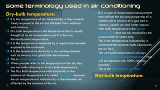 9
Dry-bulb temperature:
 It is the temperature of air measured by a thermometer
freely exposed to the air but shielded from radiation
and moisture.
 Dry bulb temperature is the temperature that is usually
thought of as air temperature, and it is the true
thermodynamic temperature.
 It is the temperature measured by a regular thermometer
exposed to the airstream.
 It is the temperature shown by a dry sensing element
such as mercury in a glass tube thermometer.
 This is actual temperature.
 When people refer to the temperature of the air, they
are normally referring to its dry bulb temperature.
 The Dry Bulb Temperature refersbasically to the
ambient air temperature. It is called "Dry Bulb" because
the air temperature is indicated by a thermometernot
affected by the moisture of the air.
 It is a type of temperature measurement
that reflects the physical propertiesof a
system with a mixture of a gas and a
vapour , usually air and water vapour .
 Wet bulb temperatureis the lowest
temperature that can be reached by the
evaporation of water only.
 This is the temperature indicated by a
moistened thermometerbulb exposed to
the air flow.
 The wet bulb temperature is always
lower than the dry bulb temperaturebut
will be identical with 100% relative
humidity.
 This is the temperature we feel.
Wet-bulb temperature:
 