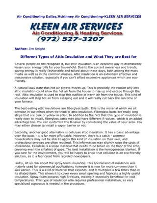 Air Conditioning Dallas,Mckinney Air Conditioning-KLEEN AIR SERVICES




Author: Jim Knight

    Different Types of Attic Insulation and What They are Best for

Several people do not recognize it, but attic insulation is an excellent way to dramatically
lessen your energy bills for your household. Due to the current awareness and trends,
saving energy is really fashionable and talked about these days, both among the mass
media as well as in the common masses. Attic insulation is an extremely effective and
inexpensive solution, especially if you can’t afford expensive appliances which are eco-
friendly.

A natural laws state that hot air always moves up. This is precisely the reason why less
attic insulation could allow the hot air from the house to rise up and escape through the
roof. Attic insulation is used to stop this outflow of warm air from the house. This kind of
insulation will stop hot air from escaping out and it will really cut back the run time of
your furnace.

The best-selling attic insulations are fiberglass batts. This is the material which we all
envision in our minds when we think of attic insulation. Fiberglass batts are really long
strips that are pink or yellow in color. In addition to the fact that this type of insulation is
really easy to install, fiberglass batts may also have different R-values, which is an added
advantage too. You can customize the R-value by considering the value of your area. You
may either choose to install a vapor barrier or not.

Secondly, another good alternative is cellulose attic insulation. It has a basic advantage
over the batts - it is far more affordable. However, there is a catch - common
householders may not be able to apply this kind of insulation on their own, and
professional services are often required. This information may slightly raise the costs of
installation. Cellulose is a loose material that needs to be blown on the floor of the attic,
covering even the smallest of gaps. The best installation is the homogeneous blanket. If
you care for the environment, you will be happy to know that cellulose is an eco-friendly
solution, as it is fabricated from recycled newspapers.

Lastly, let us talk about the spray foam insulation. This special kind of insulation was
majorly used for commercial applications; however it is now far more common than it
was earlier. This is a kind of material that expands, and it multiplies a few times than in
its dilated form. This allows it to cover every small opening and fabricate a highly useful
insulation. Spray foam possess high R-values, making it especially beneficial for cold
temperatures. This type of insulation also requires professional installation, as very
specialized apparatus is needed in the procedure.
 