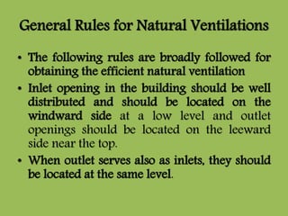 General Rules for Natural Ventilations
• The following rules are broadly followed for
obtaining the efficient natural ventilation
• Inlet opening in the building should be well
distributed and should be located on the
windward side at a low level and outlet
openings should be located on the leeward
side near the top.
• When outlet serves also as inlets, they should
be located at the same level.
 