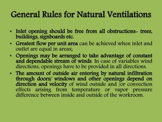 General Rules for Natural Ventilations
• Inlet opening should be free from all obstructions- trees,
buildings, signboards etc.
• Greatest flow per unit area can be achieved when inlet and
outlet are equal in areas;
• Openings may be arranged to take advantage of constant
and dependable stream of winds. In case of variables wind
directions, openings have to be provided in all directions.
• The amount of outside air entering by natural infiltration
through doors/ windows and other openings depend on
direction and velocity of wind outside and /or convection
effects arising from temperature or vapor pressure
difference between inside and outside of the workroom.
 