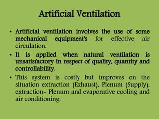 Artificial Ventilation
• Artificial ventilation involves the use of some
mechanical equipment's for effective air
circulation.
• It is applied when natural ventilation is
unsatisfactory in respect of quality, quantity and
controllability.
• This system is costly but improves on the
situation extraction (Exhaust), Plenum (Supply),
extraction- Plenum and evaporative cooling and
air conditioning.
 