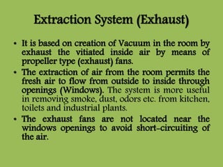 Extraction System (Exhaust)
• It is based on creation of Vacuum in the room by
exhaust the vitiated inside air by means of
propeller type (exhaust) fans.
• The extraction of air from the room permits the
fresh air to flow from outside to inside through
openings (Windows). The system is more useful
in removing smoke, dust, odors etc. from kitchen,
toilets and industrial plants.
• The exhaust fans are not located near the
windows openings to avoid short-circuiting of
the air.
 