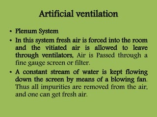 Artificial ventilation
• Plenum System
• In this system fresh air is forced into the room
and the vitiated air is allowed to leave
through ventilators, Air is Passed through a
fine gauge screen or filter.
• A constant stream of water is kept flowing
down the screen by means of a blowing fan.
Thus all impurities are removed from the air,
and one can get fresh air.
 