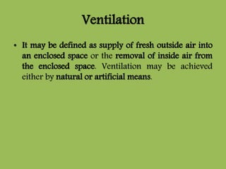 Ventilation
• It may be defined as supply of fresh outside air into
an enclosed space or the removal of inside air from
the enclosed space. Ventilation may be achieved
either by natural or artificial means.
 