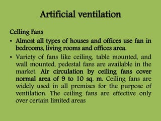 Artificial ventilation
Celling Fans
• Almost all types of houses and offices use fan in
bedrooms, living rooms and offices area.
• Variety of fans like ceiling, table mounted, and
wall mounted, pedestal fans are available in the
market. Air circulation by ceiling fans cover
normal area of 9 to 10 sq. m. Ceiling fans are
widely used in all premises for the purpose of
ventilation. The ceiling fans are effective only
over certain limited areas
 