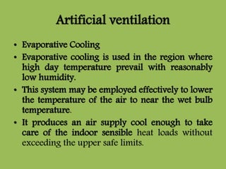 Artificial ventilation
• Evaporative Cooling
• Evaporative cooling is used in the region where
high day temperature prevail with reasonably
low humidity.
• This system may be employed effectively to lower
the temperature of the air to near the wet bulb
temperature.
• It produces an air supply cool enough to take
care of the indoor sensible heat loads without
exceeding the upper safe limits.
 