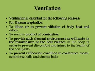 Ventilation
• Ventilation is essential for the following reasons:
• For Human respiration
• To dilute air to prevent vitiation of body heat and
odors.
• To remove product of combustion
• To provide such thermal environment as will assist in
the maintenance of the heat balance of the body in
order to prevent discomfort and injury to the health of
the occupants
• To prevent suffocation condition in conference rooms,
committee halls and cinema halls.
 