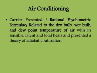 Air Conditioning
• Carrier Presented ‘ Rational Psychometric
Formulae/ Related to the dry bulb, wet bulb,
and dew point temperature of air with its
sensible, latent and total heats and presented a
theory of adiabatic saturation.
 