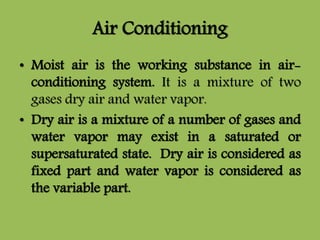 Air Conditioning
• Moist air is the working substance in air-
conditioning system. It is a mixture of two
gases dry air and water vapor.
• Dry air is a mixture of a number of gases and
water vapor may exist in a saturated or
supersaturated state. Dry air is considered as
fixed part and water vapor is considered as
the variable part.
 