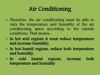 Air Conditioning
• Therefore, the air conditioning must be able to
vary the temperature and humidity of the air
conditioning space according to the outside
conditions. That means:-
• In hot arid regions it must reduce temperature
and increase humidity;
• In hot-humid regions, reduce both temperature
and humidity;
• In cold humid regions, increase both
temperature and humidity
 