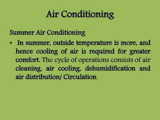 Air Conditioning
Summer Air Conditioning
• In summer, outside temperature is more, and
hence cooling of air is required for greater
comfort. The cycle of operations consists of air
cleaning, air cooling, dehumidification and
air distribution/ Circulation.
 