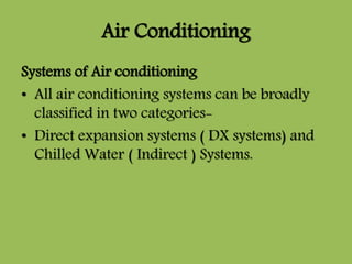 Air Conditioning
Systems of Air conditioning
• All air conditioning systems can be broadly
classified in two categories-
• Direct expansion systems ( DX systems) and
Chilled Water ( Indirect ) Systems.
 