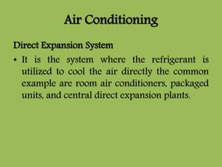 Air Conditioning
Direct Expansion System
• It is the system where the refrigerant is
utilized to cool the air directly the common
example are room air conditioners, packaged
units, and central direct expansion plants.
 