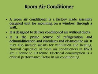 Room Air Conditioner
• A room air conditioner is a factory made assembly
designed unit for mounting on a window, through a
wall,.
• It is designed to deliver conditioned air without ducts.
• It is the prime source of refrigeration and
dehumidification and circulates and cleanses the air. It
may also include means for ventilation and heating.
Normal capacities of room air conditioners in KWH
are 1 tonne to 10 tonne. Electrical consumption is a
critical performance factor in air conditioning.
 