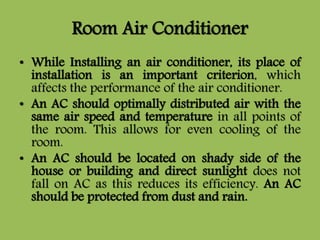 Room Air Conditioner
• While Installing an air conditioner, its place of
installation is an important criterion, which
affects the performance of the air conditioner.
• An AC should optimally distributed air with the
same air speed and temperature in all points of
the room. This allows for even cooling of the
room.
• An AC should be located on shady side of the
house or building and direct sunlight does not
fall on AC as this reduces its efficiency. An AC
should be protected from dust and rain.
 