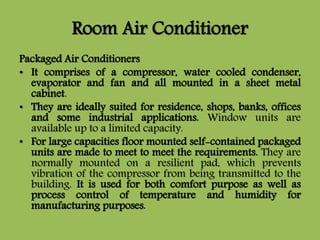 Room Air Conditioner
Packaged Air Conditioners
• It comprises of a compressor, water cooled condenser,
evaporator and fan and all mounted in a sheet metal
cabinet.
• They are ideally suited for residence, shops, banks, offices
and some industrial applications. Window units are
available up to a limited capacity.
• For large capacities floor mounted self-contained packaged
units are made to meet to meet the requirements. They are
normally mounted on a resilient pad, which prevents
vibration of the compressor from being transmitted to the
building. It is used for both comfort purpose as well as
process control of temperature and humidity for
manufacturing purposes.
 